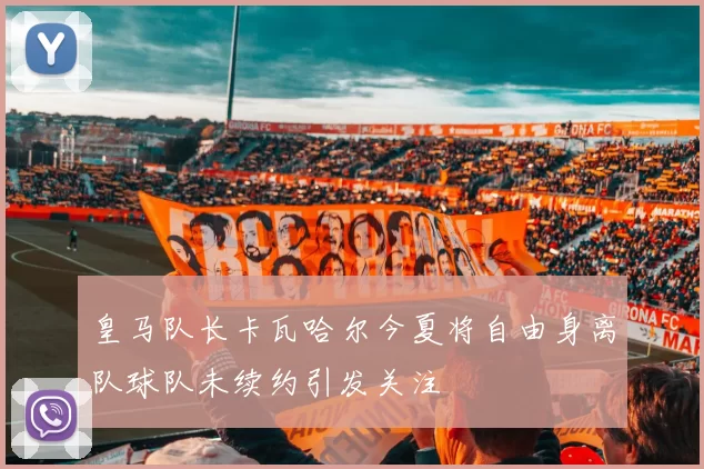 皇马队长卡瓦哈尔今夏将自由身离队球队未续约引发关注