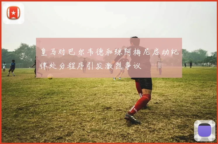 皇马对巴尔韦德和琼阿梅尼启动纪律处分程序引发激烈争议