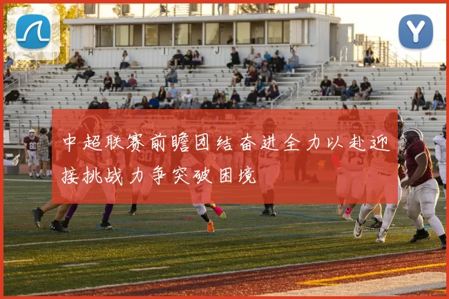 中超联赛前瞻团结奋进全力以赴迎接挑战力争突破困境
