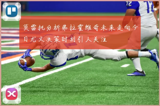 莫雷托分析弗拉霍维奇未来走向今日尤文决策时刻引人关注