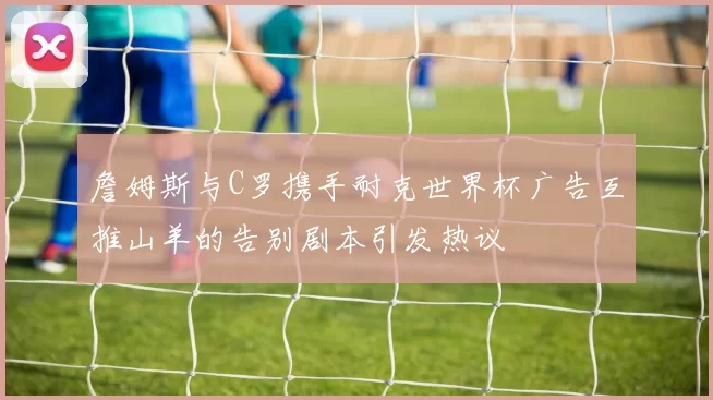 詹姆斯与C罗携手耐克世界杯广告互推山羊的告别剧本引发热议