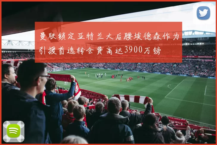 曼联锁定亚特兰大后腰埃德森作为引援首选转会费高达3900万镑