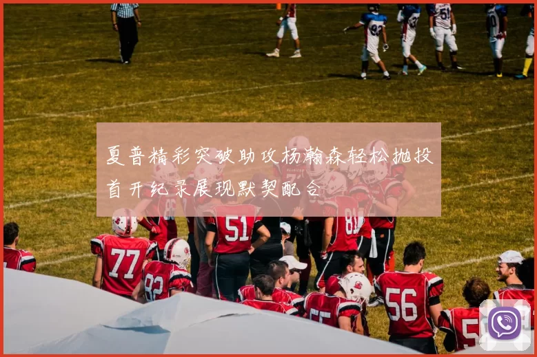 夏普精彩突破助攻杨瀚森轻松抛投首开纪录展现默契配合