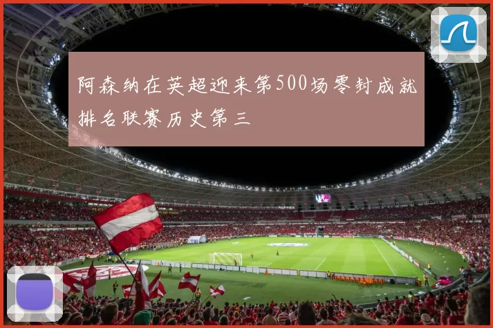 阿森纳在英超迎来第500场零封成就排名联赛历史第三