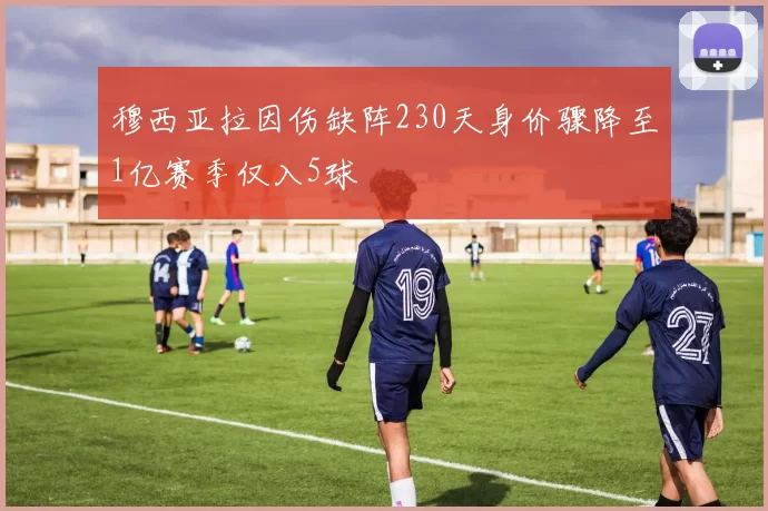 穆西亚拉因伤缺阵230天身价骤降至1亿赛季仅入5球
