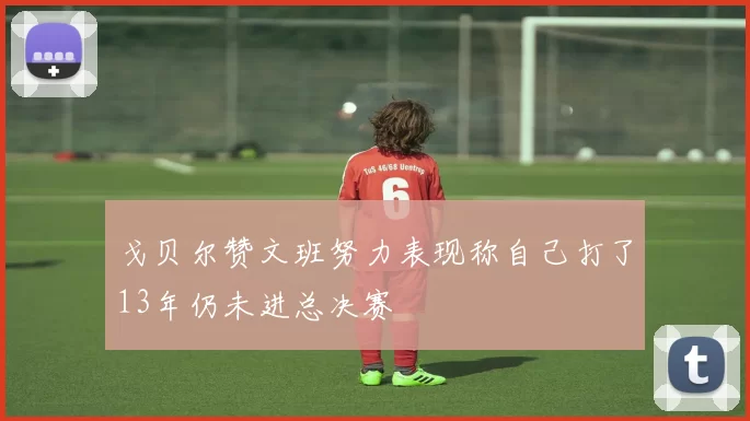 戈贝尔赞文班努力表现称自己打了13年仍未进总决赛