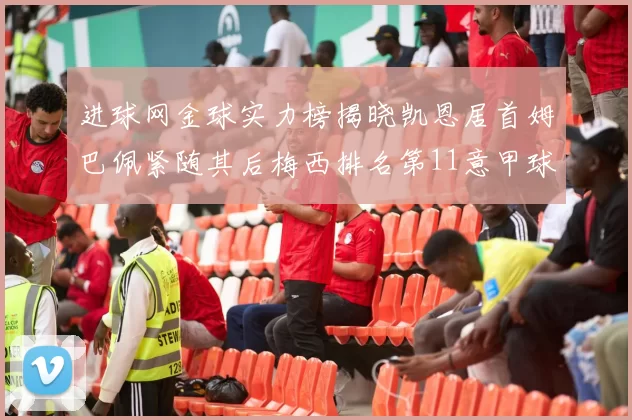 进球网金球实力榜揭晓凯恩居首姆巴佩紧随其后梅西排名第11意甲球员无缘前15