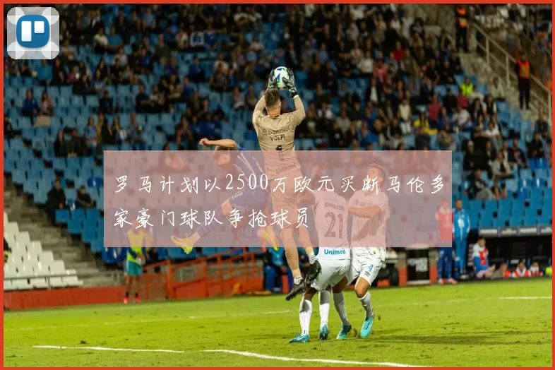罗马计划以2500万欧元买断马伦多家豪门球队争抢球员