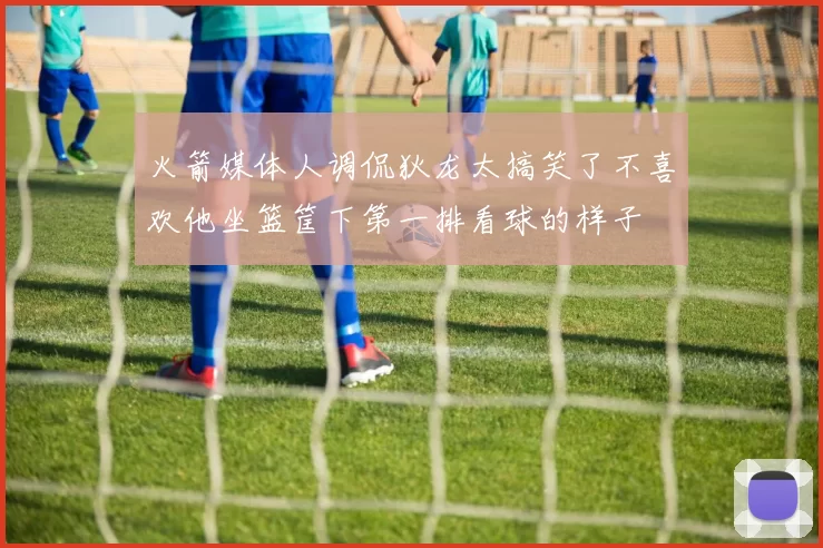 火箭媒体人调侃狄龙太搞笑了不喜欢他坐篮筐下第一排看球的样子